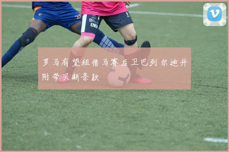 罗马有望租借马赛后卫巴列尔迪并附带买断条款